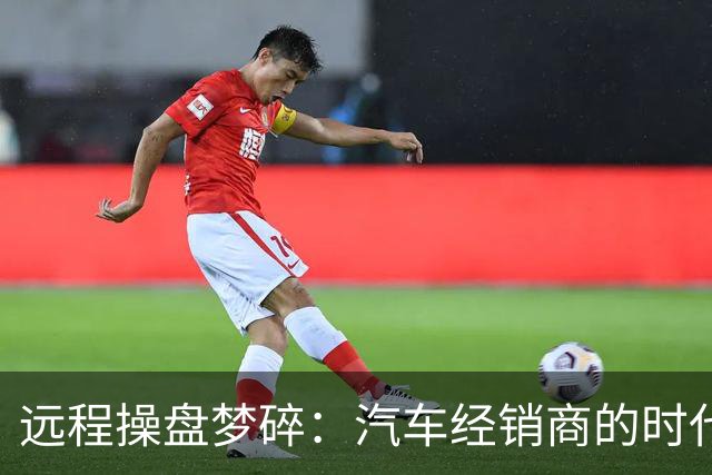 远程操盘梦碎：汽车经销商的时代红利与危机